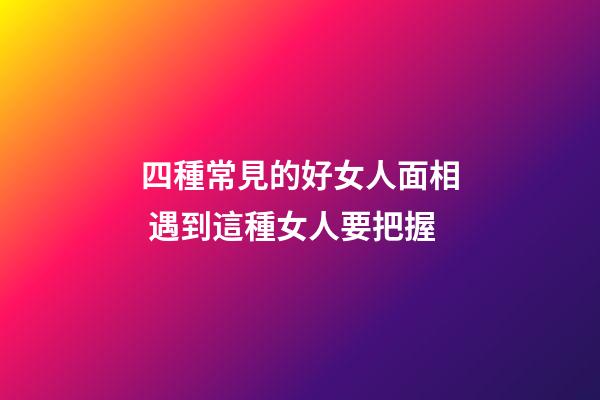 四種常見的好女人面相 遇到這種女人要把握